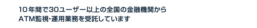 10年間で30ユーザー以上の全国の金融機関からATM監視・運用業務を受託しています