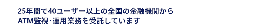 25年間で40ユーザー以上の全国の金融機関からATM監視・運用業務を受託しています